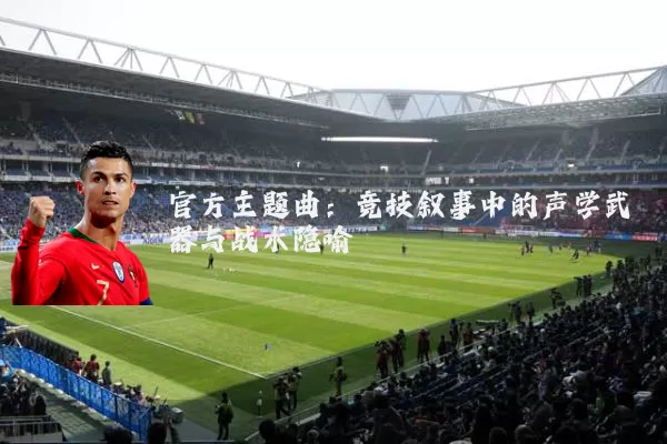 官方主题曲:竞技叙事中的声学武器与战术隐喻